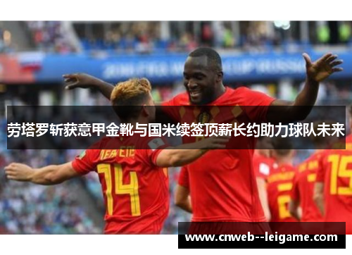 劳塔罗斩获意甲金靴与国米续签顶薪长约助力球队未来